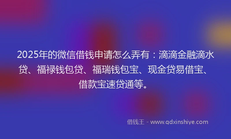 2025年的微信借钱申请怎么弄有：滴滴金融滴水贷、福禄钱包贷、福瑞钱包宝、现金贷易借宝、借款宝速贷通等。