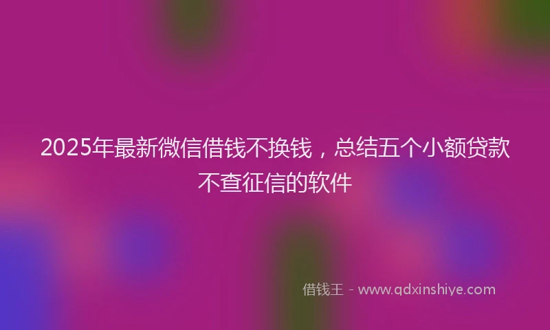 2025年最新微信借钱不换钱，总结五个小额贷款不查征信的软件