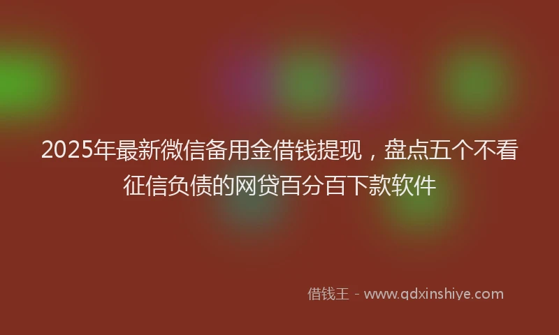 2025年最新微信备用金借钱提现，盘点五个不看征信负债的网贷百分百下款软件