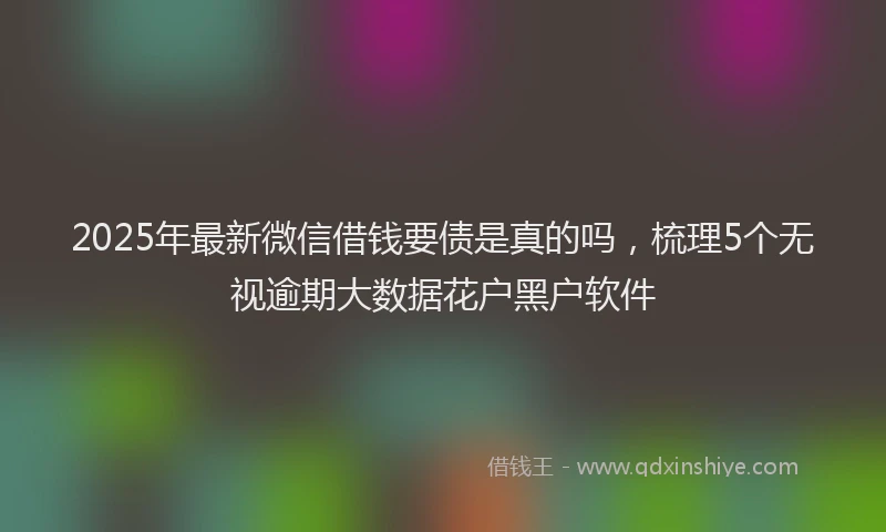 2025年最新微信借钱要债是真的吗，梳理5个无视逾期大数据花户黑户软件