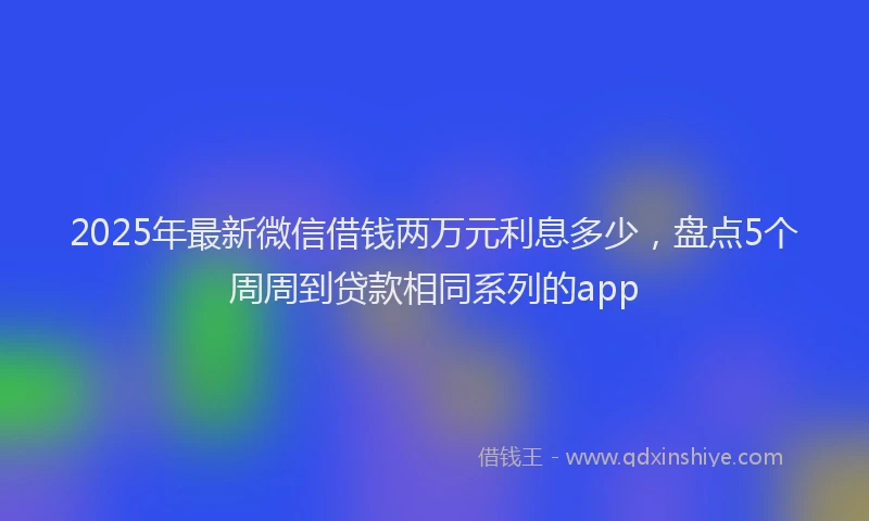 2025年最新微信借钱两万元利息多少，盘点5个周周到贷款相同系列的app