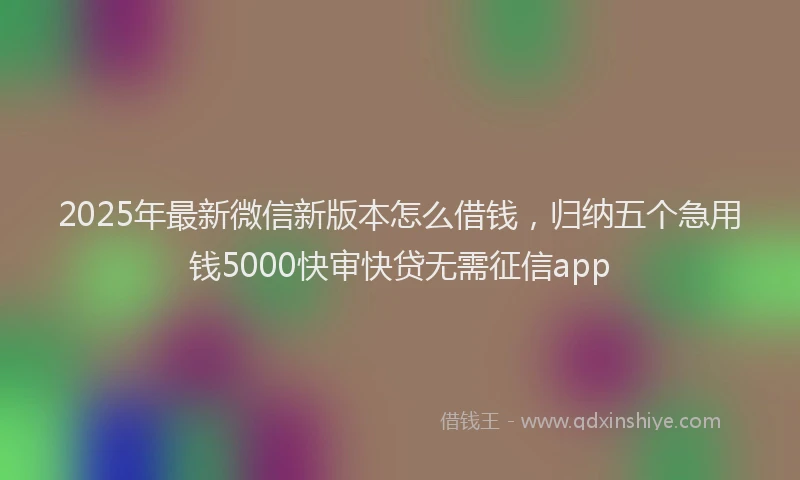 2025年最新微信新版本怎么借钱，归纳五个急用钱5000快审快贷无需征信app