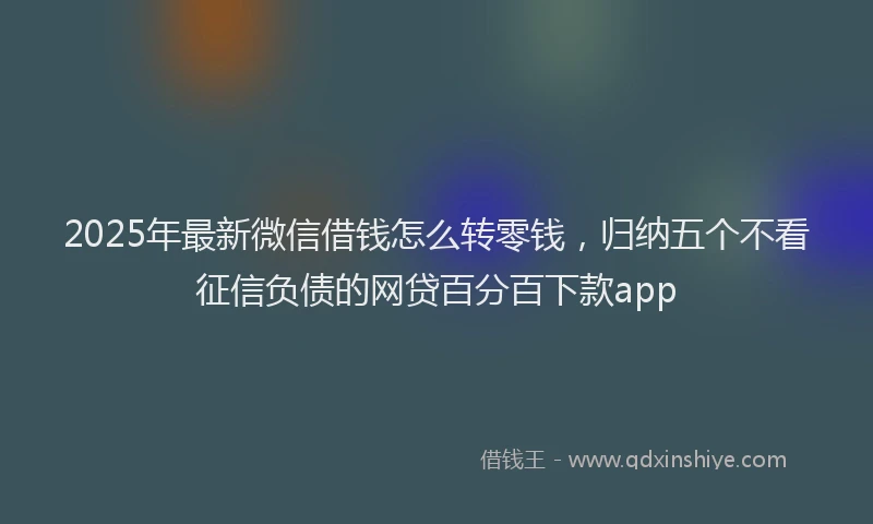2025年最新微信借钱怎么转零钱，归纳五个不看征信负债的网贷百分百下款app
