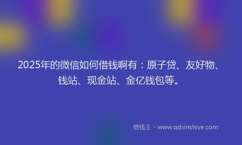 2025年的微信如何借钱啊有：原子贷、友好物、钱站、现金站、金亿钱包等。