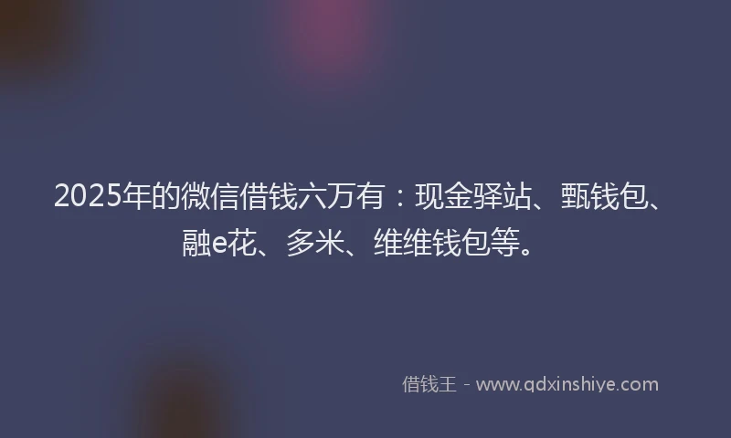 2025年的微信借钱六万有：现金驿站、甄钱包、融e花、多米、维维钱包等。