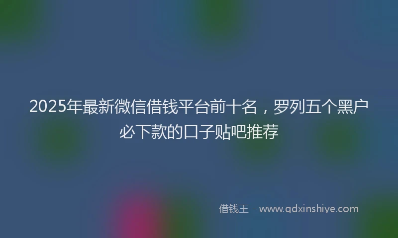 2025年最新微信借钱平台前十名，罗列五个黑户必下款的口子贴吧推荐