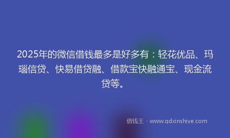 2025年的微信借钱最多是好多有：轻花优品、玛瑙信贷、快易借贷融、借款宝快融通宝、现金流贷等。