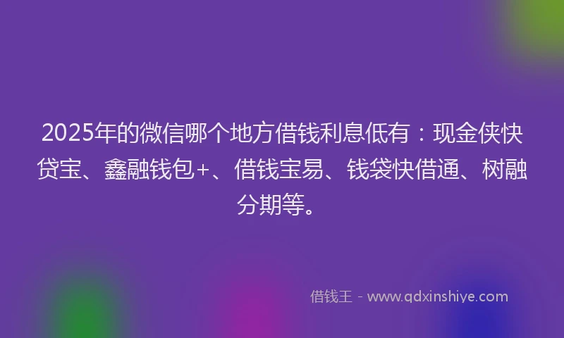 2025年的微信哪个地方借钱利息低有：现金侠快贷宝、鑫融钱包+、借钱宝易、钱袋快借通、树融分期等。