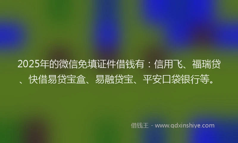 2025年的微信免填证件借钱有：信用飞、福瑞贷、快借易贷宝盒、易融贷宝、平安口袋银行等。