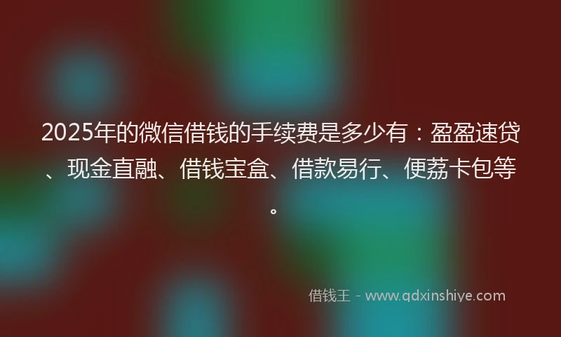 2025年的微信借钱的手续费是多少有：盈盈速贷、现金直融、借钱宝盒、借款易行、便荔卡包等。