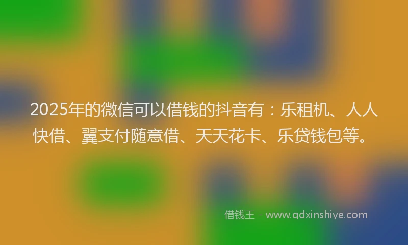 2025年的微信可以借钱的抖音有：乐租机、人人快借、翼支付随意借、天天花卡、乐贷钱包等。