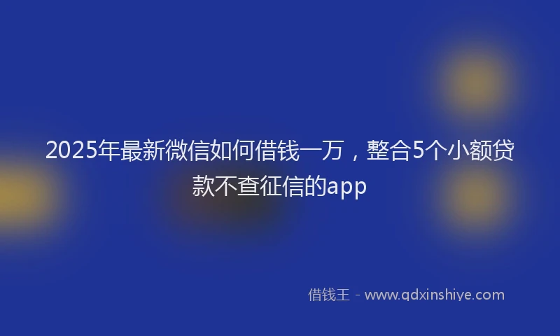 2025年最新微信如何借钱一万，整合5个小额贷款不查征信的app