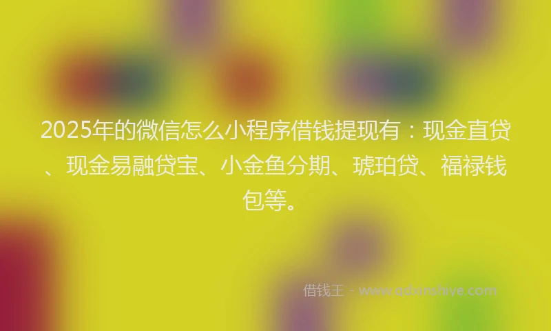 2025年的微信怎么小程序借钱提现有：现金直贷、现金易融贷宝、小金鱼分期、琥珀贷、福禄钱包等。