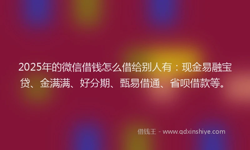 2025年的微信借钱怎么借给别人有：现金易融宝贷、金满满、好分期、甄易借通、省呗借款等。
