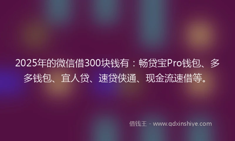 2025年的微信借300块钱有：畅贷宝Pro钱包、多多钱包、宜人贷、速贷侠通、现金流速借等。