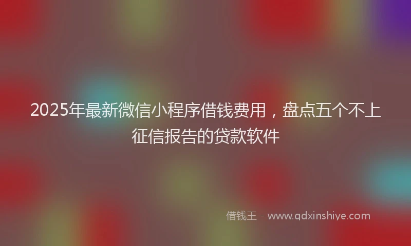 2025年最新微信小程序借钱费用，盘点五个不上征信报告的贷款软件