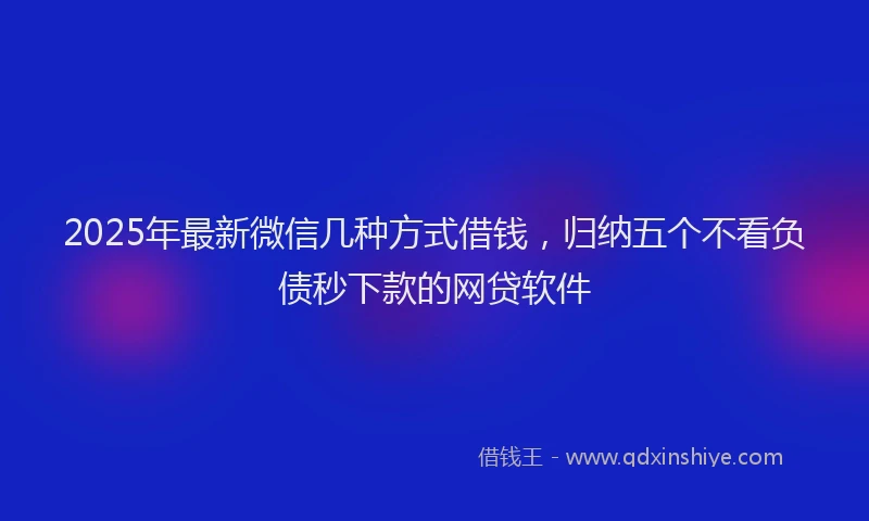2025年最新微信几种方式借钱，归纳五个不看负债秒下款的网贷软件