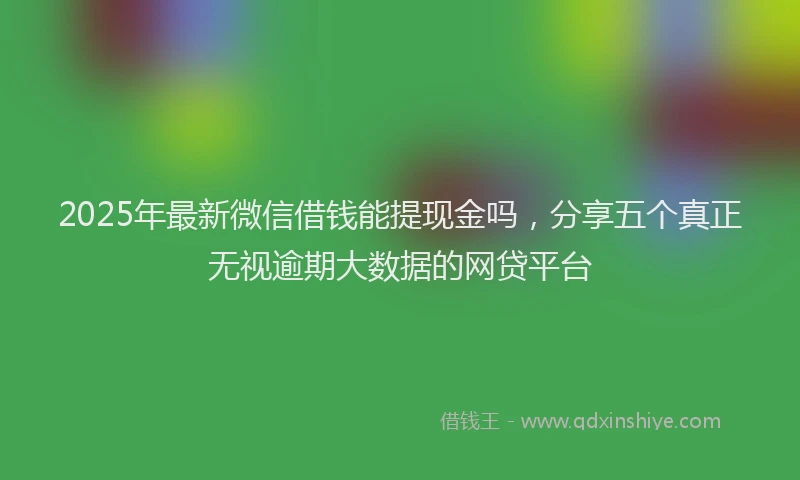 2025年最新微信借钱能提现金吗，分享五个真正无视逾期大数据的网贷平台