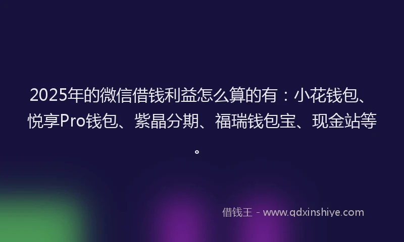 2025年的微信借钱利益怎么算的有：小花钱包、悦享Pro钱包、紫晶分期、福瑞钱包宝、现金站等。