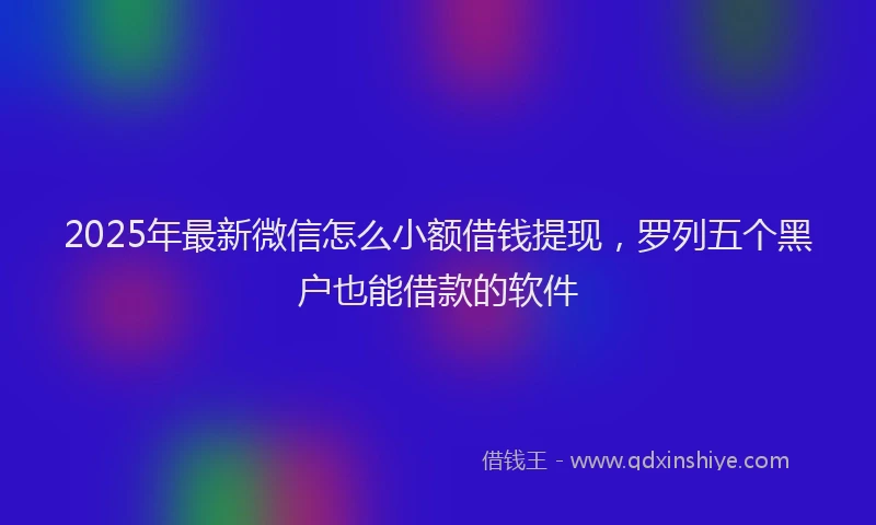2025年最新微信怎么小额借钱提现，罗列五个黑户也能借款的软件
