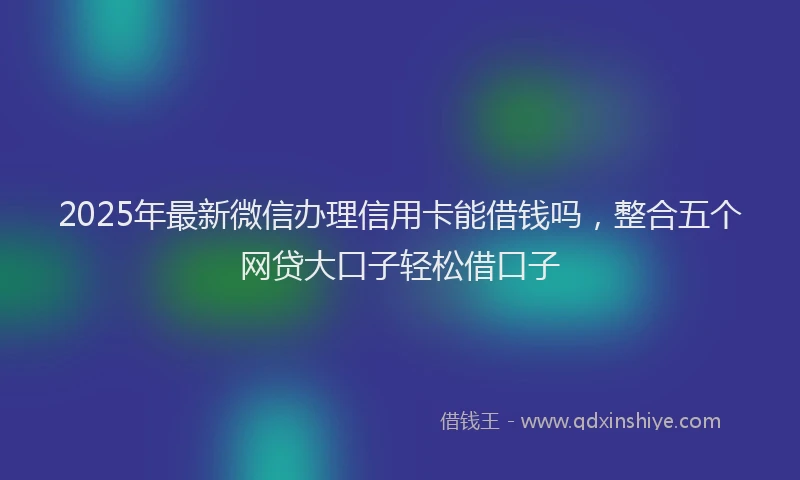 2025年最新微信办理信用卡能借钱吗，整合五个网贷大口子轻松借口子