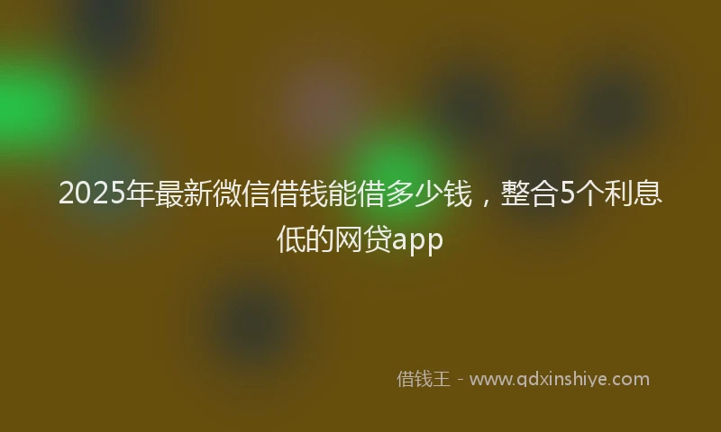 2025年最新微信借钱能借多少钱，整合5个利息低的网贷app