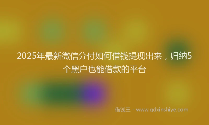 2025年最新微信分付如何借钱提现出来，归纳5个黑户也能借款的平台