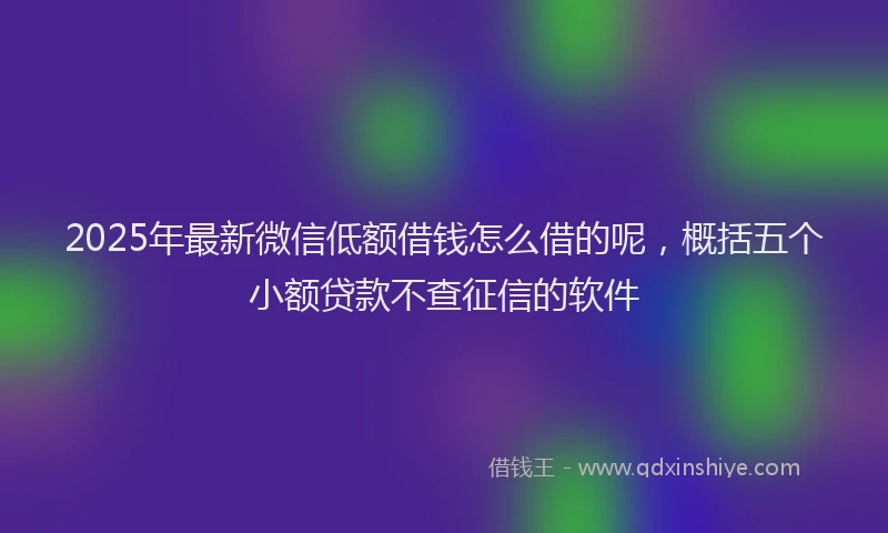 2025年最新微信低额借钱怎么借的呢，概括五个小额贷款不查征信的软件