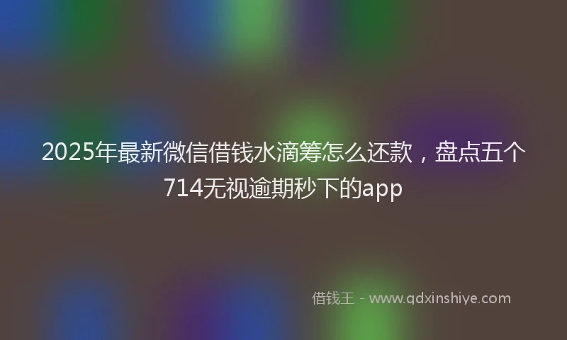 2025年最新微信借钱水滴筹怎么还款，盘点五个714无视逾期秒下的app