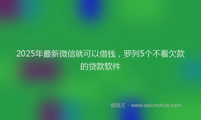 2025年最新微信就可以借钱，罗列5个不看欠款的贷款软件