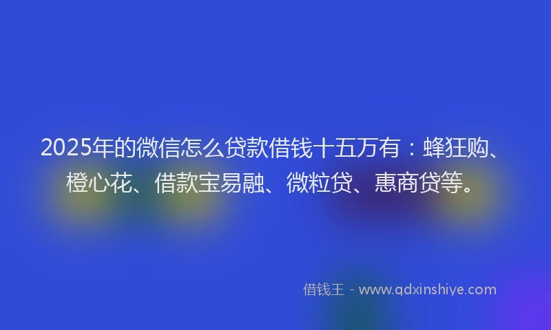 2025年的微信怎么贷款借钱十五万有：蜂狂购、橙心花、借款宝易融、微粒贷、惠商贷等。