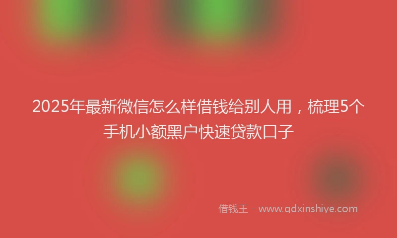 2025年最新微信怎么样借钱给别人用，梳理5个手机小额黑户快速贷款口子