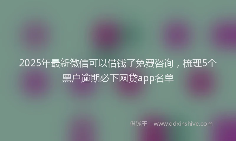 2025年最新微信可以借钱了免费咨询，梳理5个黑户逾期必下网贷app名单