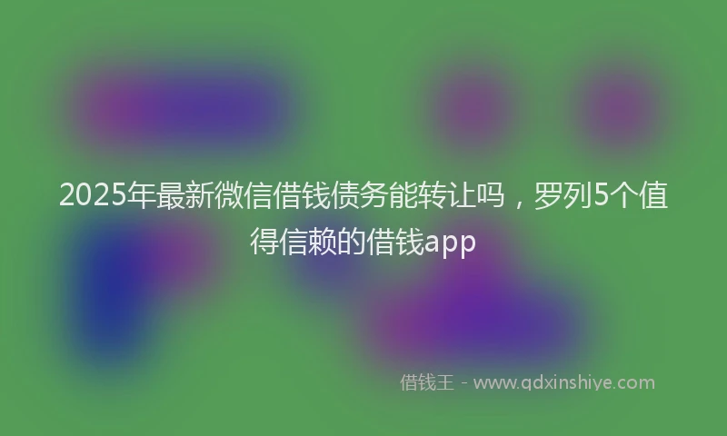 2025年最新微信借钱债务能转让吗，罗列5个值得信赖的借钱app
