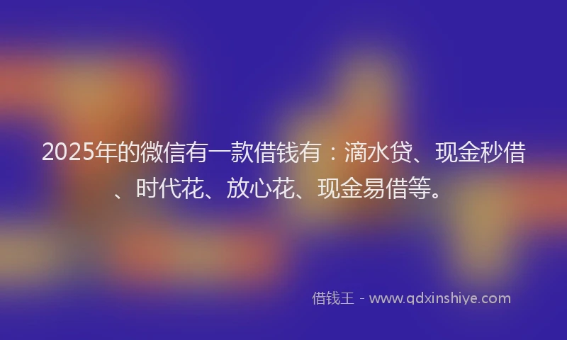 2025年的微信有一款借钱有：滴水贷、现金秒借、时代花、放心花、现金易借等。