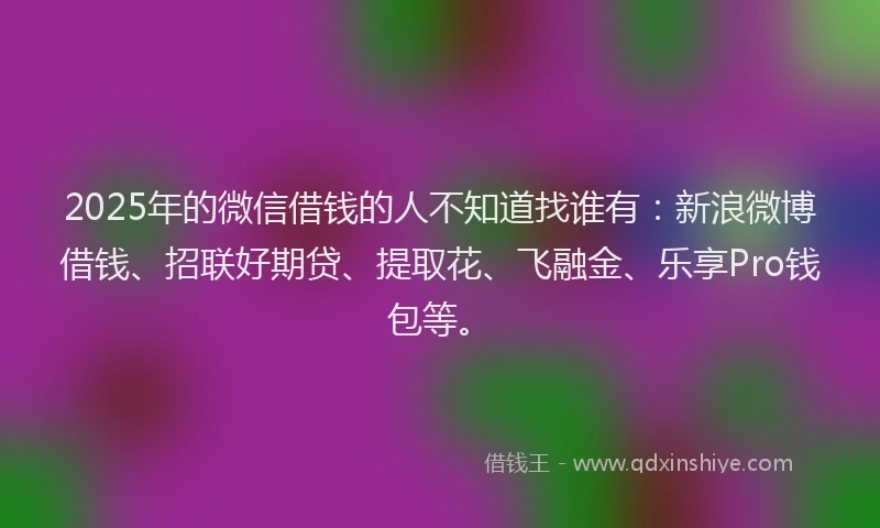 2025年的微信借钱的人不知道找谁有：新浪微博借钱、招联好期贷、提取花、飞融金、乐享Pro钱包等。