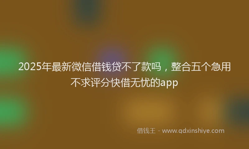 2025年最新微信借钱贷不了款吗，整合五个急用不求评分快借无忧的app