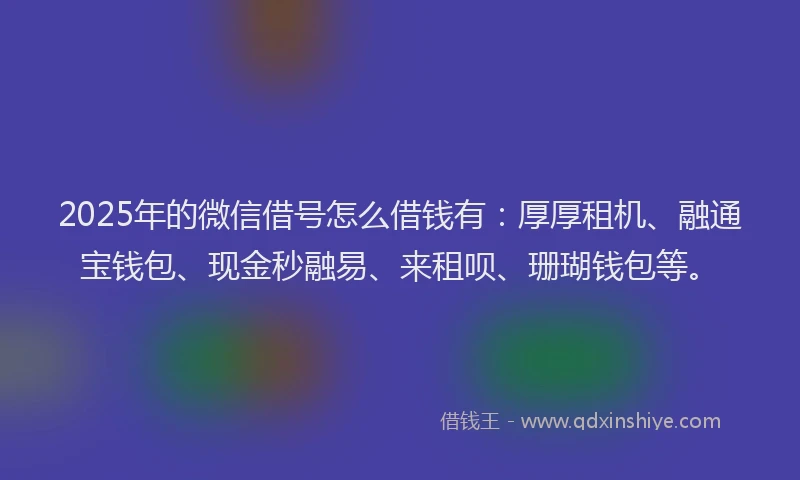 2025年的微信借号怎么借钱有：厚厚租机、融通宝钱包、现金秒融易、来租呗、珊瑚钱包等。