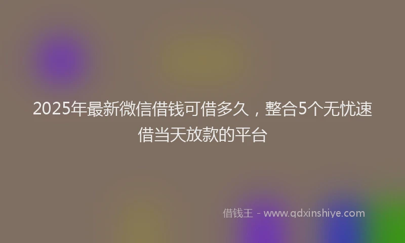 2025年最新微信借钱可借多久，整合5个无忧速借当天放款的平台