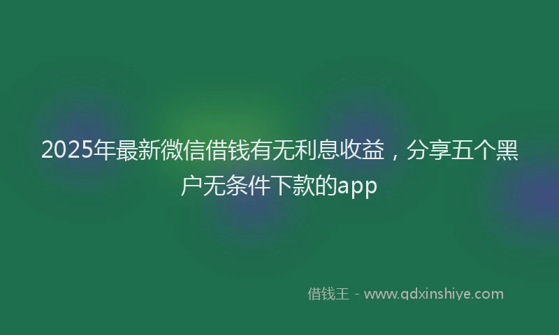 2025年最新微信借钱有无利息收益，分享五个黑户无条件下款的app