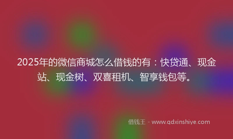2025年的微信商城怎么借钱的有：快贷通、现金站、现金树、双喜租机、智享钱包等。