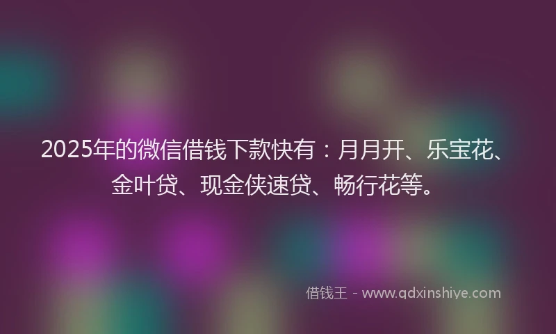 2025年的微信借钱下款快有：月月开、乐宝花、金叶贷、现金侠速贷、畅行花等。