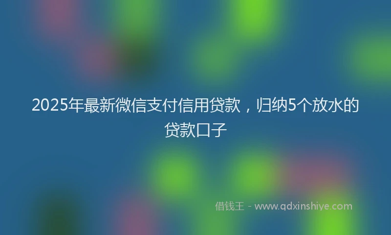 2025年最新微信支付信用贷款，归纳5个放水的贷款口子