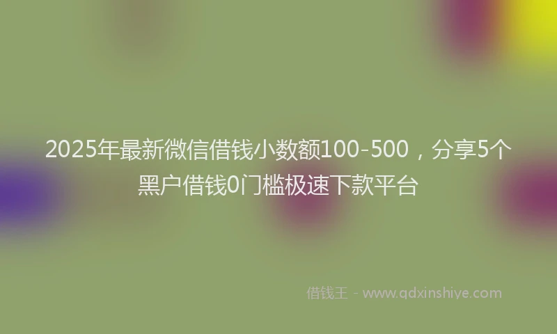 2025年最新微信借钱小数额100-500，分享5个黑户借钱0门槛极速下款平台
