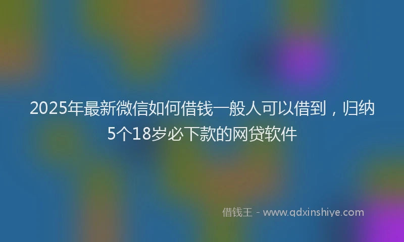 2025年最新微信如何借钱一般人可以借到，归纳5个18岁必下款的网贷软件