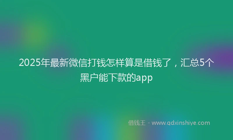2025年最新微信打钱怎样算是借钱了，汇总5个黑户能下款的app