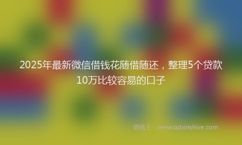 2025年最新微信借钱花随借随还，整理5个贷款10万比较容易的口子