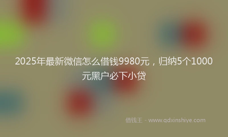 2025年最新微信怎么借钱9980元，归纳5个1000元黑户必下小贷