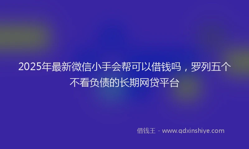 2025年最新微信小手会帮可以借钱吗，罗列五个不看负债的长期网贷平台