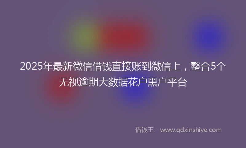 2025年最新微信借钱直接账到微信上，整合5个无视逾期大数据花户黑户平台